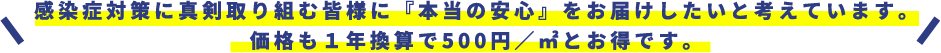 感染症対策に真剣取り組む皆様に『本当の安心』をお届けしたいと考えています。価格も１年換算で500円／㎡とお得です。
