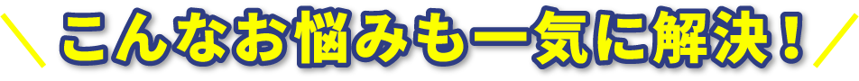 こんなお悩みも一気に解決！