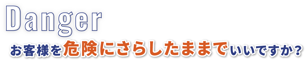 Danger お客様を危険にさらしたままでいいですか？