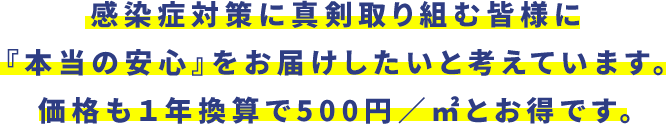 感染症対策に真剣取り組む皆様に『本当の安心』をお届けしたいと考えています。価格も１年換算で500円／㎡とお得です。