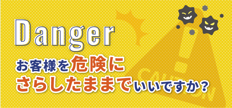 Danger お客様を危険にさらしたままでいいですか？